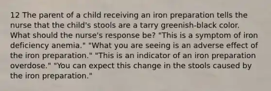 12 The parent of a child receiving an iron preparation tells the nurse that the child's stools are a tarry greenish-black color. What should the nurse's response be? "This is a symptom of iron deficiency anemia." "What you are seeing is an adverse effect of the iron preparation." "This is an indicator of an iron preparation overdose." "You can expect this change in the stools caused by the iron preparation."