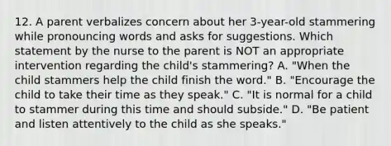 12. A parent verbalizes concern about her 3-year-old stammering while pronouncing words and asks for suggestions. Which statement by the nurse to the parent is NOT an appropriate intervention regarding the child's stammering? A. "When the child stammers help the child finish the word." B. "Encourage the child to take their time as they speak." C. "It is normal for a child to stammer during this time and should subside." D. "Be patient and listen attentively to the child as she speaks."