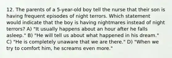 12. The parents of a 5-year-old boy tell the nurse that their son is having frequent episodes of night terrors. Which statement would indicate that the boy is having nightmares instead of night terrors? A) "It usually happens about an hour after he falls asleep." B) "He will tell us about what happened in his dream." C) "He is completely unaware that we are there." D) "When we try to comfort him, he screams even more."