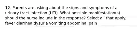 12. Parents are asking about the signs and symptoms of a <a href='https://www.questionai.com/knowledge/kN6ArhoJHF-urinary-tract-infection' class='anchor-knowledge'>urinary tract infection</a> (UTI). What possible manifestation(s) should the nurse include in the response? Select all that apply. fever diarrhea dysuria vomiting abdominal pain