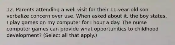 12. Parents attending a well visit for their 11-vear-old son verbalize concern over use. When asked about it, the boy states, I play games on my computer for I hour a day. The nurse computer games can provide what opportunitics to childhood development? (Select all that apply.)