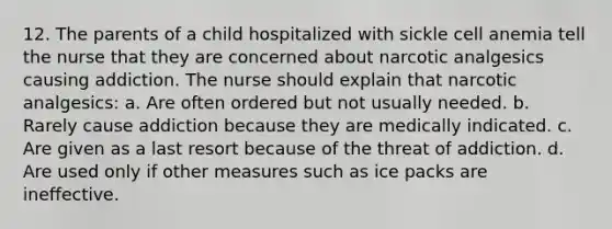 12. The parents of a child hospitalized with sickle cell anemia tell the nurse that they are concerned about narcotic analgesics causing addiction. The nurse should explain that narcotic analgesics: a. Are often ordered but not usually needed. b. Rarely cause addiction because they are medically indicated. c. Are given as a last resort because of the threat of addiction. d. Are used only if other measures such as ice packs are ineffective.