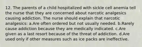 12. The parents of a child hospitalized with sickle cell anemia tell the nurse that they are concerned about narcotic analgesics causing addiction. The nurse should explain that narcotic analgesics: a.Are often ordered but not usually needed. b.Rarely cause addiction because they are medically indicated. c.Are given as a last resort because of the threat of addiction. d.Are used only if other measures such as ice packs are ineffective.