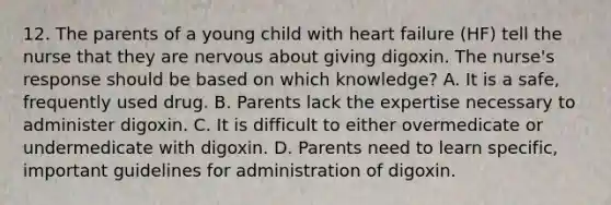 12. The parents of a young child with heart failure (HF) tell the nurse that they are nervous about giving digoxin. The nurse's response should be based on which knowledge? A. It is a safe, frequently used drug. B. Parents lack the expertise necessary to administer digoxin. C. It is difficult to either overmedicate or undermedicate with digoxin. D. Parents need to learn specific, important guidelines for administration of digoxin.