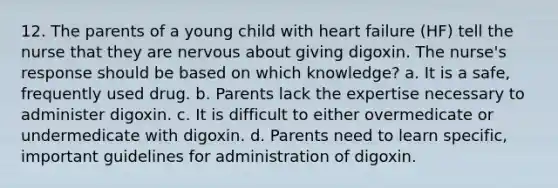 12. The parents of a young child with heart failure (HF) tell the nurse that they are nervous about giving digoxin. The nurse's response should be based on which knowledge? a. It is a safe, frequently used drug. b. Parents lack the expertise necessary to administer digoxin. c. It is difficult to either overmedicate or undermedicate with digoxin. d. Parents need to learn specific, important guidelines for administration of digoxin.