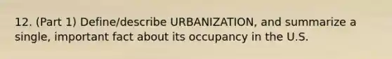 12. (Part 1) Define/describe URBANIZATION, and summarize a single, important fact about its occupancy in the U.S.