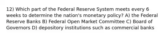 12) Which part of the Federal Reserve System meets every 6 weeks to determine the nation's monetary policy? A) the Federal Reserve Banks B) Federal Open Market Committee C) Board of Governors D) depository institutions such as commercial banks