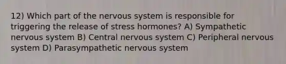 12) Which part of the nervous system is responsible for triggering the release of stress hormones? A) Sympathetic nervous system B) Central nervous system C) Peripheral nervous system D) Parasympathetic nervous system