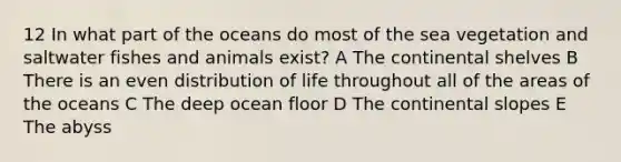 12 In what part of the oceans do most of the sea vegetation and saltwater fishes and animals exist? A The continental shelves B There is an even distribution of life throughout all of the areas of the oceans C The deep ocean floor D The continental slopes E The abyss