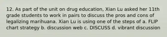 12. As part of the unit on drug education, Xian Lu asked her 11th grade students to work in pairs to discuss the pros and cons of legalizing marihuana. Xian Lu is using one of the steps of a. FLIP chart strategy b. discussion web c. DISCUSS d. vibrant discussion