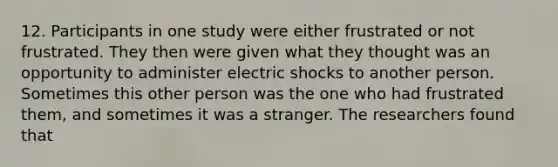 12. Participants in one study were either frustrated or not frustrated. They then were given what they thought was an opportunity to administer electric shocks to another person. Sometimes this other person was the one who had frustrated them, and sometimes it was a stranger. The researchers found that