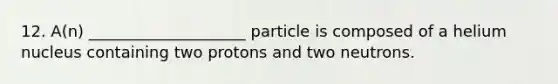 12. A(n) ____________________ particle is composed of a helium nucleus containing two protons and two neutrons.