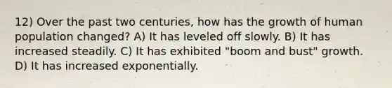12) Over the past two centuries, how has the growth of human population changed? A) It has leveled off slowly. B) It has increased steadily. C) It has exhibited "boom and bust" growth. D) It has increased exponentially.