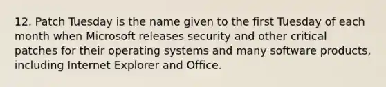 12. Patch Tuesday is the name given to the first Tuesday of each month when Microsoft releases security and other critical patches for their operating systems and many software products, including Internet Explorer and Office.