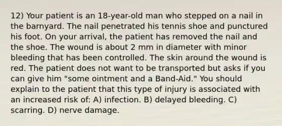 12) Your patient is an 18-year-old man who stepped on a nail in the barnyard. The nail penetrated his tennis shoe and punctured his foot. On your arrival, the patient has removed the nail and the shoe. The wound is about 2 mm in diameter with minor bleeding that has been controlled. The skin around the wound is red. The patient does not want to be transported but asks if you can give him "some ointment and a Band-Aid." You should explain to the patient that this type of injury is associated with an increased risk of: A) infection. B) delayed bleeding. C) scarring. D) nerve damage.