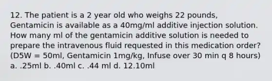 12. The patient is a 2 year old who weighs 22 pounds, Gentamicin is available as a 40mg/ml additive injection solution. How many ml of the gentamicin additive solution is needed to prepare the intravenous fluid requested in this medication order? (D5W = 50ml, Gentamicin 1mg/kg, Infuse over 30 min q 8 hours) a. .25ml b. .40ml c. .44 ml d. 12.10ml