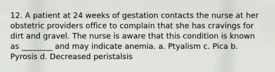 12. A patient at 24 weeks of gestation contacts the nurse at her obstetric providers office to complain that she has cravings for dirt and gravel. The nurse is aware that this condition is known as ________ and may indicate anemia. a. Ptyalism c. Pica b. Pyrosis d. Decreased peristalsis