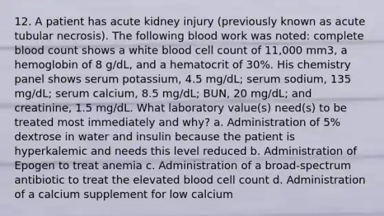 12. A patient has acute kidney injury (previously known as acute tubular necrosis). The following blood work was noted: complete blood count shows a white blood cell count of 11,000 mm3, a hemoglobin of 8 g/dL, and a hematocrit of 30%. His chemistry panel shows serum potassium, 4.5 mg/dL; serum sodium, 135 mg/dL; serum calcium, 8.5 mg/dL; BUN, 20 mg/dL; and creatinine, 1.5 mg/dL. What laboratory value(s) need(s) to be treated most immediately and why? a. Administration of 5% dextrose in water and insulin because the patient is hyperkalemic and needs this level reduced b. Administration of Epogen to treat anemia c. Administration of a broad-spectrum antibiotic to treat the elevated blood cell count d. Administration of a calcium supplement for low calcium