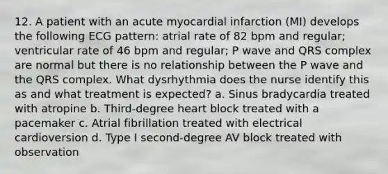 12. A patient with an acute myocardial infarction (MI) develops the following ECG pattern: atrial rate of 82 bpm and regular; ventricular rate of 46 bpm and regular; P wave and QRS complex are normal but there is no relationship between the P wave and the QRS complex. What dysrhythmia does the nurse identify this as and what treatment is expected? a. Sinus bradycardia treated with atropine b. Third-degree heart block treated with a pacemaker c. Atrial fibrillation treated with electrical cardioversion d. Type I second-degree AV block treated with observation