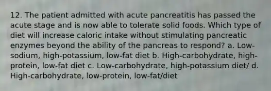 12. The patient admitted with acute pancreatitis has passed the acute stage and is now able to tolerate solid foods. Which type of diet will increase caloric intake without stimulating pancreatic enzymes beyond the ability of the pancreas to respond? a. Low-sodium, high-potassium, low-fat diet b. High-carbohydrate, high-protein, low-fat diet c. Low-carbohydrate, high-potassium diet/ d. High-carbohydrate, low-protein, low-fat/diet