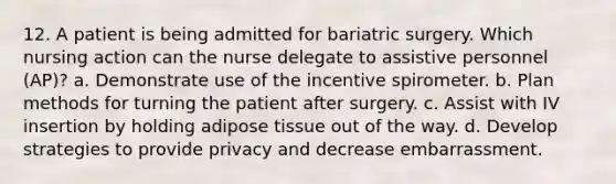 12. A patient is being admitted for bariatric surgery. Which nursing action can the nurse delegate to assistive personnel (AP)? a. Demonstrate use of the incentive spirometer. b. Plan methods for turning the patient after surgery. c. Assist with IV insertion by holding adipose tissue out of the way. d. Develop strategies to provide privacy and decrease embarrassment.