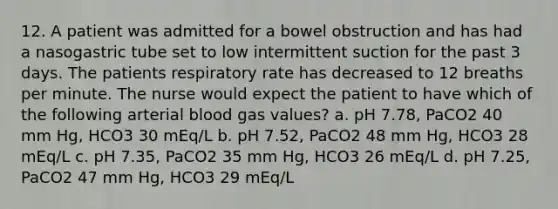 12. A patient was admitted for a bowel obstruction and has had a nasogastric tube set to low intermittent suction for the past 3 days. The patients respiratory rate has decreased to 12 breaths per minute. The nurse would expect the patient to have which of the following arterial blood gas values? a. pH 7.78, PaCO2 40 mm Hg, HCO3 30 mEq/L b. pH 7.52, PaCO2 48 mm Hg, HCO3 28 mEq/L c. pH 7.35, PaCO2 35 mm Hg, HCO3 26 mEq/L d. pH 7.25, PaCO2 47 mm Hg, HCO3 29 mEq/L