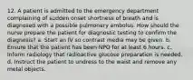 12. A patient is admitted to the emergency department complaining of sudden onset shortness of breath and is diagnosed with a possible pulmonary embolus. How should the nurse prepare the patient for diagnostic testing to confirm the diagnosis? a. Start an IV so contrast media may be given. b. Ensure that the patient has been NPO for at least 6 hours. c. Inform radiology that radioactive glucose preparation is needed. d. Instruct the patient to undress to the waist and remove any metal objects.