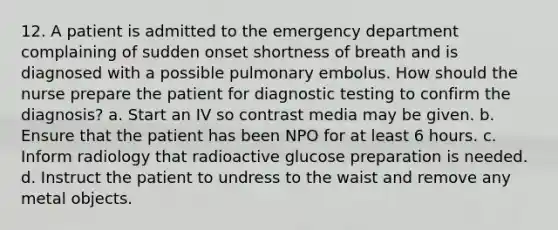 12. A patient is admitted to the emergency department complaining of sudden onset shortness of breath and is diagnosed with a possible pulmonary embolus. How should the nurse prepare the patient for diagnostic testing to confirm the diagnosis? a. Start an IV so contrast media may be given. b. Ensure that the patient has been NPO for at least 6 hours. c. Inform radiology that radioactive glucose preparation is needed. d. Instruct the patient to undress to the waist and remove any metal objects.