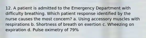 12. A patient is admitted to the Emergency Department with difficulty breathing. Which patient response identified by the nurse causes the most concern? a. Using accessory muscles with respirations b. Shortness of breath on exertion c. Wheezing on expiration d. Pulse oximetry of 79%