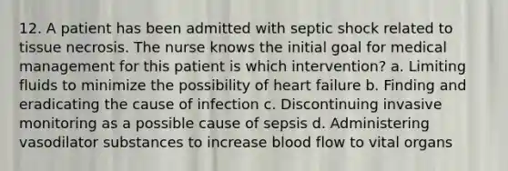 12. A patient has been admitted with septic shock related to tissue necrosis. The nurse knows the initial goal for medical management for this patient is which intervention? a. Limiting fluids to minimize the possibility of heart failure b. Finding and eradicating the cause of infection c. Discontinuing invasive monitoring as a possible cause of sepsis d. Administering vasodilator substances to increase blood flow to vital organs