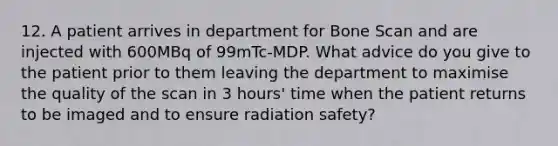 12. A patient arrives in department for Bone Scan and are injected with 600MBq of 99mTc-MDP. What advice do you give to the patient prior to them leaving the department to maximise the quality of the scan in 3 hours' time when the patient returns to be imaged and to ensure radiation safety?