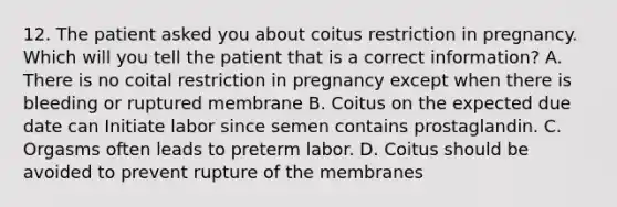 12. The patient asked you about coitus restriction in pregnancy. Which will you tell the patient that is a correct information? A. There is no coital restriction in pregnancy except when there is bleeding or ruptured membrane B. Coitus on the expected due date can Initiate labor since semen contains prostaglandin. C. Orgasms often leads to preterm labor. D. Coitus should be avoided to prevent rupture of the membranes