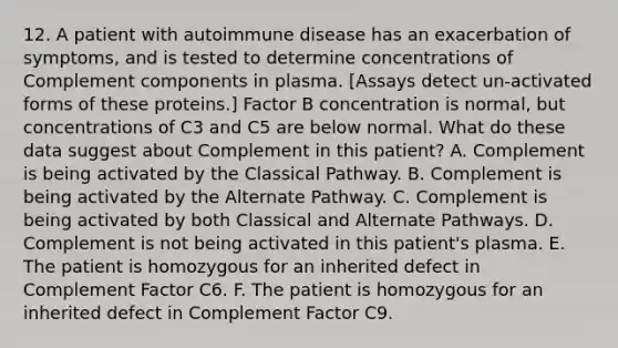 12. A patient with autoimmune disease has an exacerbation of symptoms, and is tested to determine concentrations of Complement components in plasma. [Assays detect un-activated forms of these proteins.] Factor B concentration is normal, but concentrations of C3 and C5 are below normal. What do these data suggest about Complement in this patient? A. Complement is being activated by the Classical Pathway. B. Complement is being activated by the Alternate Pathway. C. Complement is being activated by both Classical and Alternate Pathways. D. Complement is not being activated in this patient's plasma. E. The patient is homozygous for an inherited defect in Complement Factor C6. F. The patient is homozygous for an inherited defect in Complement Factor C9.