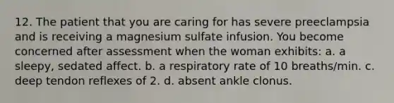 12. The patient that you are caring for has severe preeclampsia and is receiving a magnesium sulfate infusion. You become concerned after assessment when the woman exhibits: a. a sleepy, sedated affect. b. a respiratory rate of 10 breaths/min. c. deep tendon reflexes of 2. d. absent ankle clonus.