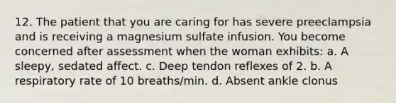 12. The patient that you are caring for has severe preeclampsia and is receiving a magnesium sulfate infusion. You become concerned after assessment when the woman exhibits: a. A sleepy, sedated affect. c. Deep tendon reflexes of 2. b. A respiratory rate of 10 breaths/min. d. Absent ankle clonus