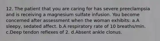 12. The patient that you are caring for has severe preeclampsia and is receiving a magnesium sulfate infusion. You become concerned after assessment when the woman exhibits: a.A sleepy, sedated affect. b.A respiratory rate of 10 breaths/min. c.Deep tendon reflexes of 2. d.Absent ankle clonus.