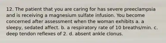 12. The patient that you are caring for has severe preeclampsia and is receiving a magnesium sulfate infusion. You become concerned after assessment when the woman exhibits a. a sleepy, sedated affect. b. a respiratory rate of 10 breaths/min. c. deep tendon reflexes of 2. d. absent ankle clonus.