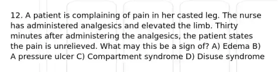 12. A patient is complaining of pain in her casted leg. The nurse has administered analgesics and elevated the limb. Thirty minutes after administering the analgesics, the patient states the pain is unrelieved. What may this be a sign of? A) Edema B) A pressure ulcer C) Compartment syndrome D) Disuse syndrome