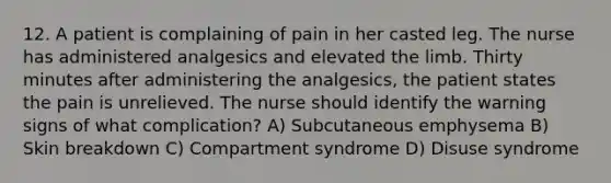 12. A patient is complaining of pain in her casted leg. The nurse has administered analgesics and elevated the limb. Thirty minutes after administering the analgesics, the patient states the pain is unrelieved. The nurse should identify the warning signs of what complication? A) Subcutaneous emphysema B) Skin breakdown C) Compartment syndrome D) Disuse syndrome