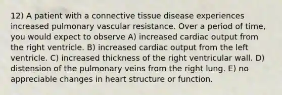 12) A patient with a <a href='https://www.questionai.com/knowledge/kYDr0DHyc8-connective-tissue' class='anchor-knowledge'>connective tissue</a> disease experiences increased pulmonary vascular resistance. Over a period of time, you would expect to observe A) increased <a href='https://www.questionai.com/knowledge/kyxUJGvw35-cardiac-output' class='anchor-knowledge'>cardiac output</a> from the right ventricle. B) increased cardiac output from the left ventricle. C) increased thickness of the right ventricular wall. D) distension of the pulmonary veins from the right lung. E) no appreciable changes in heart structure or function.