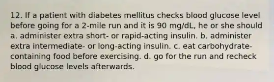 12. If a patient with diabetes mellitus checks blood glucose level before going for a 2-mile run and it is 90 mg/dL, he or she should a. administer extra short- or rapid-acting insulin. b. administer extra intermediate- or long-acting insulin. c. eat carbohydrate-containing food before exercising. d. go for the run and recheck blood glucose levels afterwards.