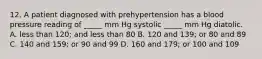 12. A patient diagnosed with prehypertension has a blood pressure reading of _____ mm Hg systolic _____ mm Hg diatolic. A. less than 120; and less than 80 B. 120 and 139; or 80 and 89 C. 140 and 159; or 90 and 99 D. 160 and 179; or 100 and 109