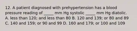 12. A patient diagnosed with prehypertension has a blood pressure reading of _____ mm Hg systolic _____ mm Hg diatolic. A. less than 120; and less than 80 B. 120 and 139; or 80 and 89 C. 140 and 159; or 90 and 99 D. 160 and 179; or 100 and 109