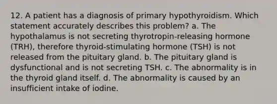 12. A patient has a diagnosis of primary hypothyroidism. Which statement accurately describes this problem? a. The hypothalamus is not secreting thyrotropin-releasing hormone (TRH), therefore thyroid-stimulating hormone (TSH) is not released from the pituitary gland. b. The pituitary gland is dysfunctional and is not secreting TSH. c. The abnormality is in the thyroid gland itself. d. The abnormality is caused by an insufficient intake of iodine.