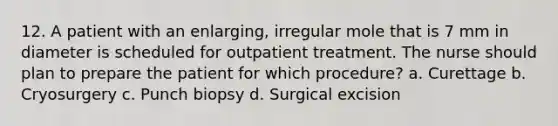 12. A patient with an enlarging, irregular mole that is 7 mm in diameter is scheduled for outpatient treatment. The nurse should plan to prepare the patient for which procedure? a. Curettage b. Cryosurgery c. Punch biopsy d. Surgical excision