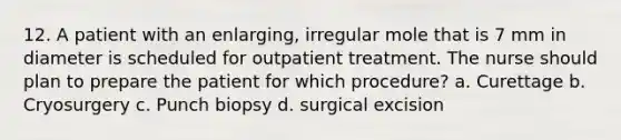 12. A patient with an enlarging, irregular mole that is 7 mm in diameter is scheduled for outpatient treatment. The nurse should plan to prepare the patient for which procedure? a. Curettage b. Cryosurgery c. Punch biopsy d. surgical excision