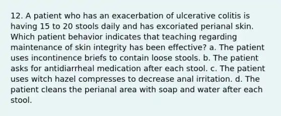 12. A patient who has an exacerbation of ulcerative colitis is having 15 to 20 stools daily and has excoriated perianal skin. Which patient behavior indicates that teaching regarding maintenance of skin integrity has been effective? a. The patient uses incontinence briefs to contain loose stools. b. The patient asks for antidiarrheal medication after each stool. c. The patient uses witch hazel compresses to decrease anal irritation. d. The patient cleans the perianal area with soap and water after each stool.