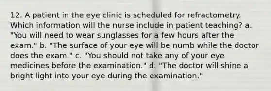 12. A patient in the eye clinic is scheduled for refractometry. Which information will the nurse include in patient teaching? a. "You will need to wear sunglasses for a few hours after the exam." b. "The surface of your eye will be numb while the doctor does the exam." c. "You should not take any of your eye medicines before the examination." d. "The doctor will shine a bright light into your eye during the examination."