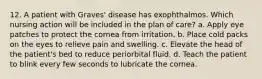 12. A patient with Graves' disease has exophthalmos. Which nursing action will be included in the plan of care? a. Apply eye patches to protect the cornea from irritation. b. Place cold packs on the eyes to relieve pain and swelling. c. Elevate the head of the patient's bed to reduce periorbital fluid. d. Teach the patient to blink every few seconds to lubricate the cornea.