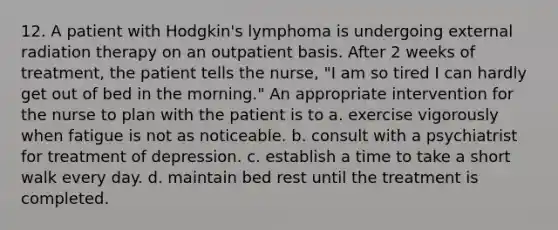 12. A patient with Hodgkin's lymphoma is undergoing external radiation therapy on an outpatient basis. After 2 weeks of treatment, the patient tells the nurse, "I am so tired I can hardly get out of bed in the morning." An appropriate intervention for the nurse to plan with the patient is to a. exercise vigorously when fatigue is not as noticeable. b. consult with a psychiatrist for treatment of depression. c. establish a time to take a short walk every day. d. maintain bed rest until the treatment is completed.